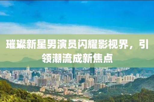 璀璨新星男演員閃耀影視界，引領(lǐng)潮流成新焦點