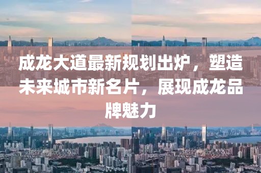 成龍大道最新規(guī)劃出爐，塑造未來城市新名片，展現(xiàn)成龍品牌魅力