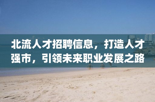 北流人才招聘信息，打造人才強市，引領未來職業(yè)發(fā)展之路