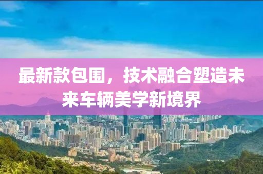 最新款包圍，技術(shù)融合塑造未來車輛美學(xué)新境界