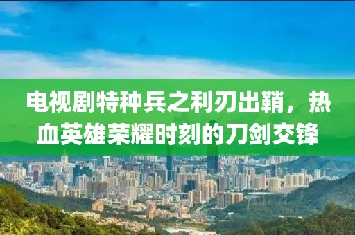 電視劇特種兵之利刃出鞘，熱血英雄榮耀時刻的刀劍交鋒