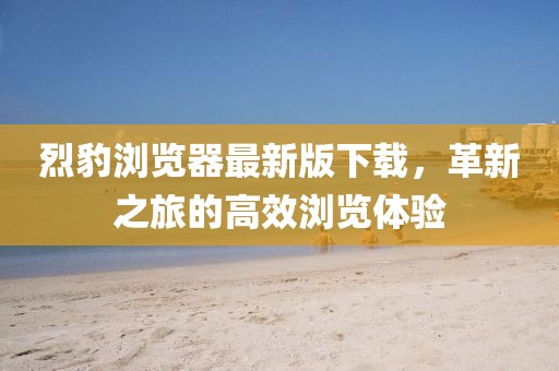 烈豹瀏覽器最新版下載，革新之旅的高效瀏覽體驗(yàn)