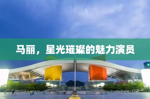 馬麗，星光璀璨的魅力演員