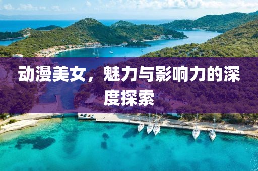 動漫美女，魅力與影響力的深度探索