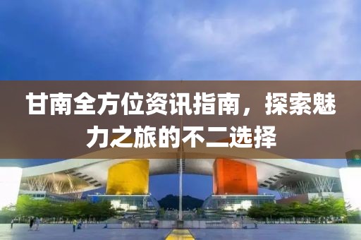 甘南全方位資訊指南，探索魅力之旅的不二選擇
