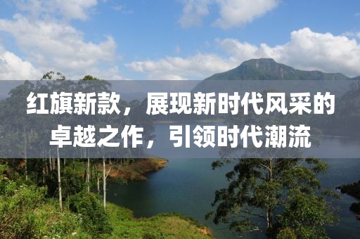 紅旗新款，展現(xiàn)新時代風采的卓越之作，引領(lǐng)時代潮流