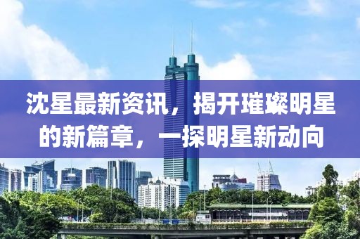 沈星最新資訊，揭開璀璨明星的新篇章，一探明星新動向