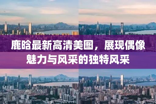 鹿晗最新高清美圖，展現(xiàn)偶像魅力與風(fēng)采的獨(dú)特風(fēng)采