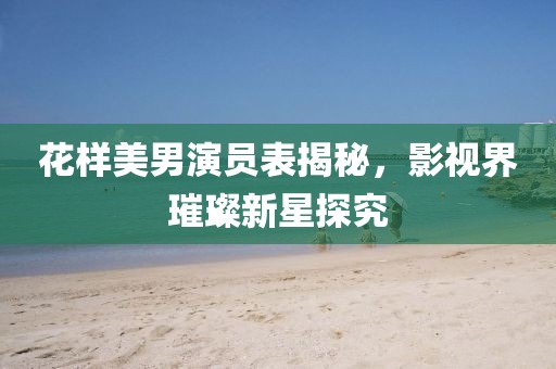 花樣美男演員表揭秘，影視界璀璨新星探究