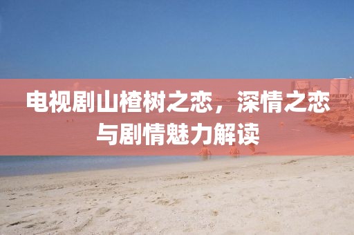電視劇山楂樹之戀，深情之戀與劇情魅力解讀