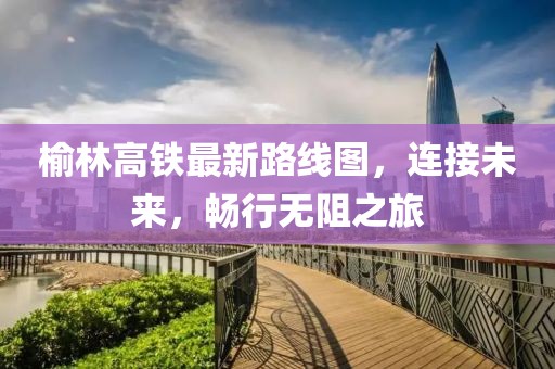 榆林高鐵最新路線圖，連接未來(lái)，暢行無(wú)阻之旅