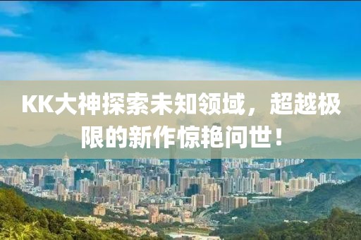 KK大神探索未知領(lǐng)域，超越極限的新作驚艷問世！
