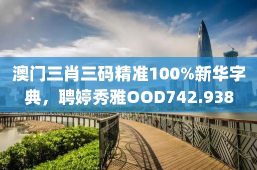 澳門三肖三碼精準(zhǔn)100%新華字典，聘婷秀雅OOD742.938