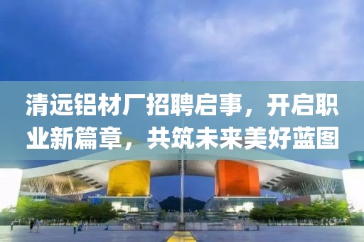 清遠(yuǎn)鋁材廠招聘啟事，開(kāi)啟職業(yè)新篇章，共筑未來(lái)美好藍(lán)圖