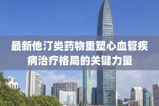 最新他汀類藥物重塑心血管疾病治療格局的關(guān)鍵力量