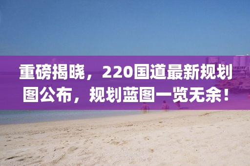 重磅揭曉，220國道最新規(guī)劃圖公布，規(guī)劃藍(lán)圖一覽無余！