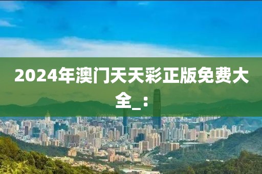 2024年澳門天天彩正版免費大全_：
