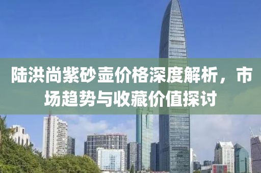 陸洪尚紫砂壺價格深度解析，市場趨勢與收藏價值探討
