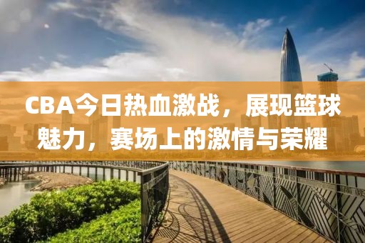 CBA今日熱血激戰(zhàn)，展現(xiàn)籃球魅力，賽場上的激情與榮耀