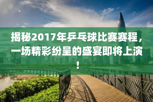 揭秘2017年乒乓球比賽賽程，一場精彩紛呈的盛宴即將上演！