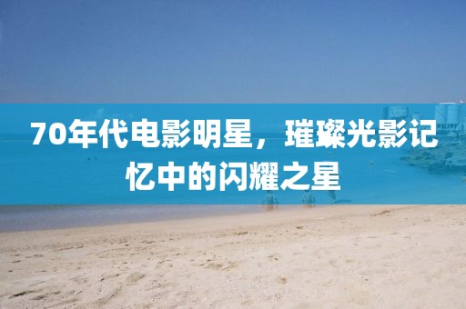 70年代電影明星，璀璨光影記憶中的閃耀之星