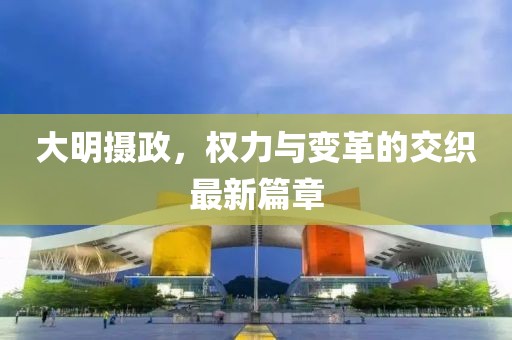 大明攝政，權(quán)力與變革的交織最新篇章