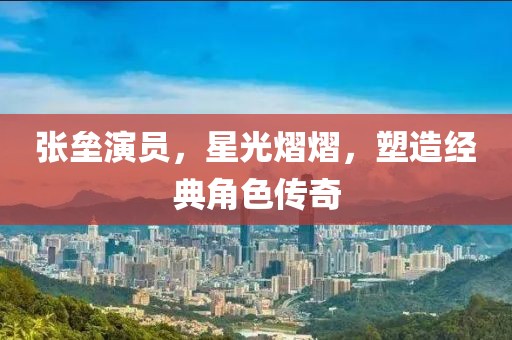 張壘演員，星光熠熠，塑造經(jīng)典角色傳奇