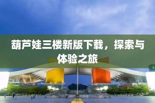 葫蘆娃三樓新版下載，探索與體驗(yàn)之旅