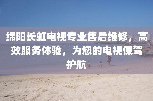 綿陽(yáng)長(zhǎng)虹電視專業(yè)售后維修，高效服務(wù)體驗(yàn)，為您的電視保駕護(hù)航
