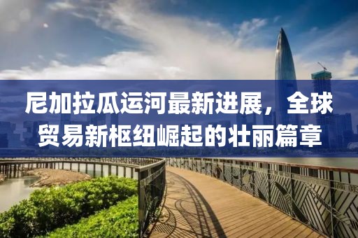 尼加拉瓜運(yùn)河最新進(jìn)展，全球貿(mào)易新樞紐崛起的壯麗篇章
