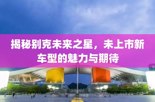 揭秘別克未來之星，未上市新車型的魅力與期待