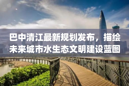 巴中清江最新規(guī)劃發(fā)布，描繪未來城市水生態(tài)文明建設(shè)藍圖