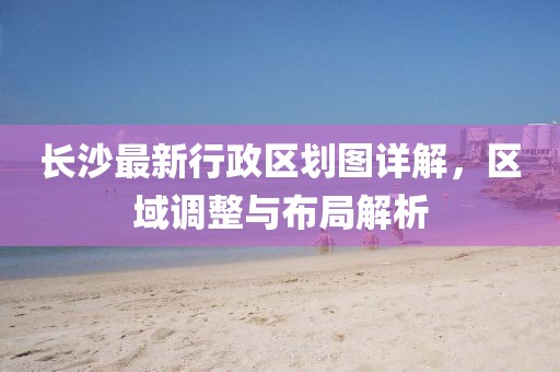 長沙最新行政區(qū)劃圖詳解，區(qū)域調(diào)整與布局解析