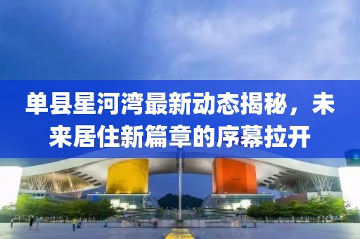單縣星河灣最新動(dòng)態(tài)揭秘，未來居住新篇章的序幕拉開