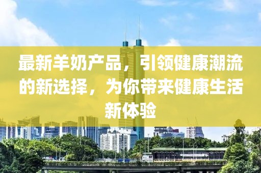 最新羊奶產(chǎn)品，引領(lǐng)健康潮流的新選擇，為你帶來健康生活新體驗(yàn)