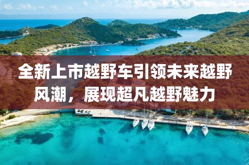 全新上市越野車引領(lǐng)未來越野風(fēng)潮，展現(xiàn)超凡越野魅力