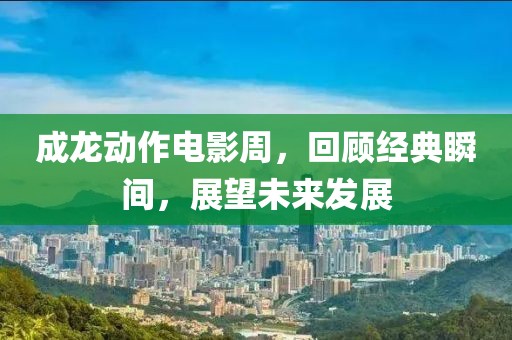成龍動作電影周，回顧經(jīng)典瞬間，展望未來發(fā)展