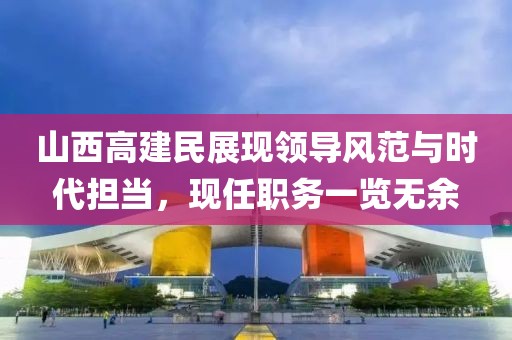 山西高建民展現(xiàn)領(lǐng)導(dǎo)風范與時代擔當，現(xiàn)任職務(wù)一覽無余
