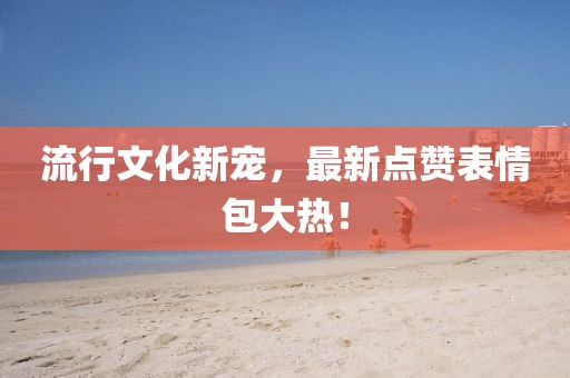 流行文化新寵，最新點(diǎn)贊表情包大熱！