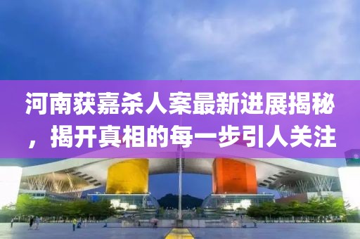 河南獲嘉殺人案最新進展揭秘，揭開真相的每一步引人關(guān)注