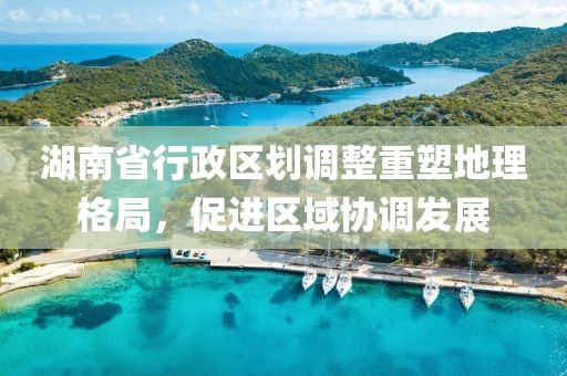 湖南省行政區(qū)劃調(diào)整重塑地理格局，促進(jìn)區(qū)域協(xié)調(diào)發(fā)展