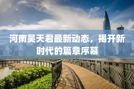 河南吳天君最新動態(tài)，揭開新時代的篇章序幕