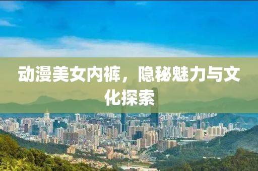動(dòng)漫美女內(nèi)褲，隱秘魅力與文化探索