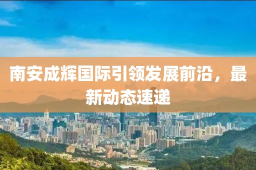 南安成輝國(guó)際引領(lǐng)發(fā)展前沿，最新動(dòng)態(tài)速遞