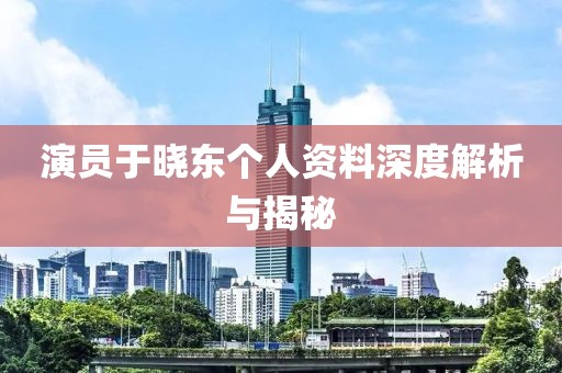 演員于曉東個(gè)人資料深度解析與揭秘