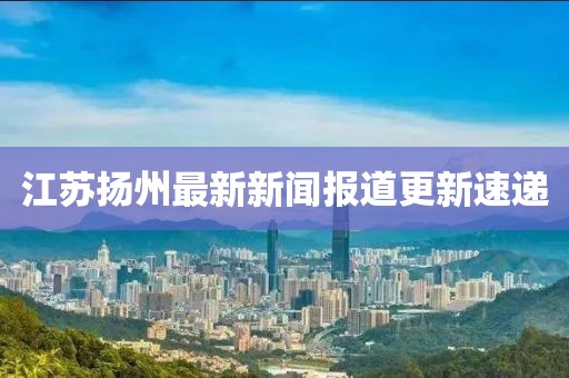 江蘇揚(yáng)州最新新聞報(bào)道更新速遞