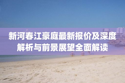 新河春江豪庭最新報(bào)價(jià)及深度解析與前景展望全面解讀