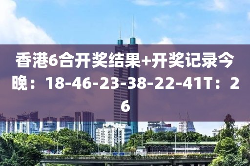 香港6合開獎結(jié)果+開獎記錄今晚：18-46-23-38-22-41T：26