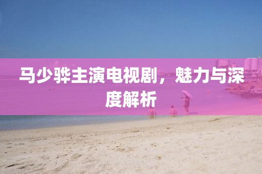 馬少驊主演電視劇，魅力與深度解析