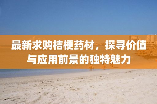最新求購桔梗藥材，探尋價值與應用前景的獨特魅力